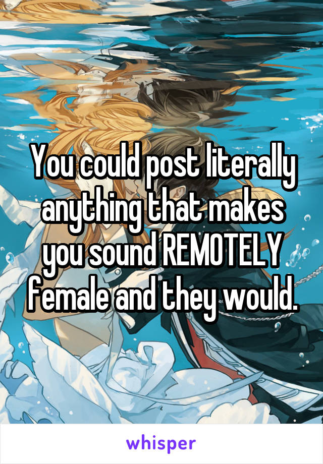 You could post literally anything that makes you sound REMOTELY female and they would.