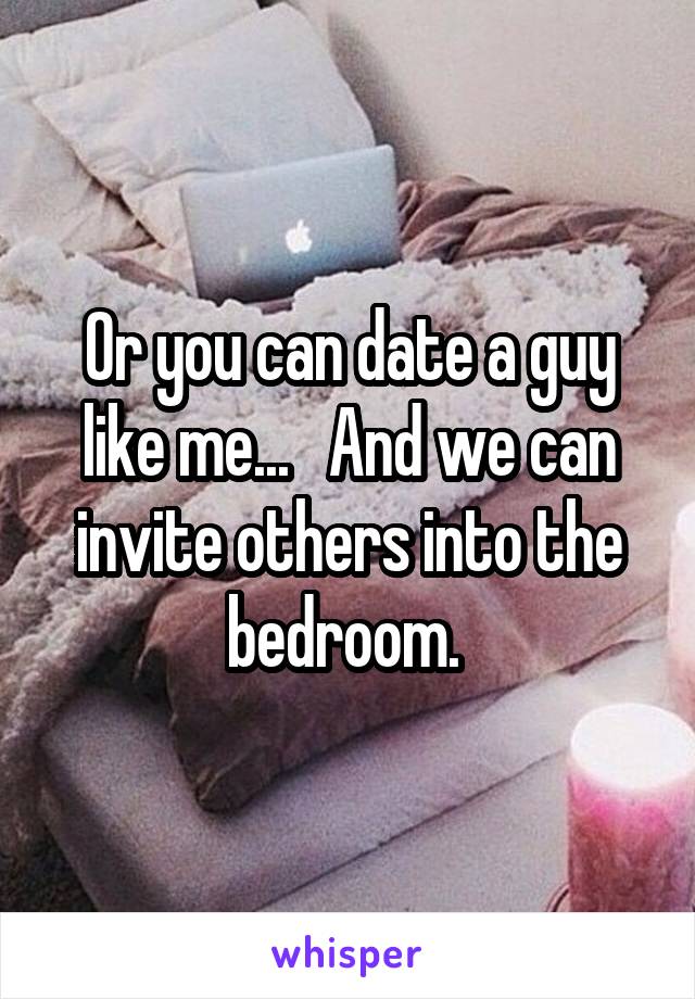Or you can date a guy like me...   And we can invite others into the bedroom. 