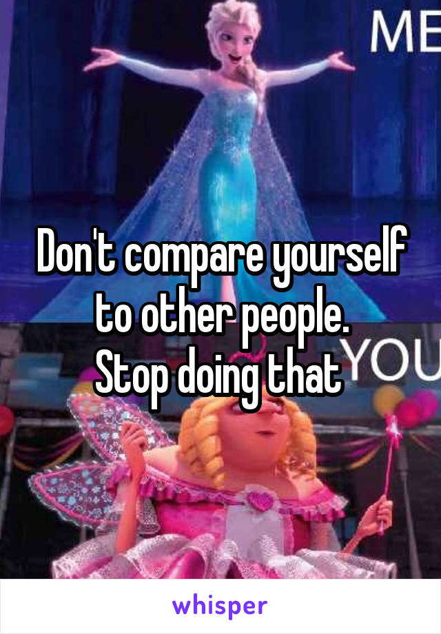 Don't compare yourself to other people.
Stop doing that 