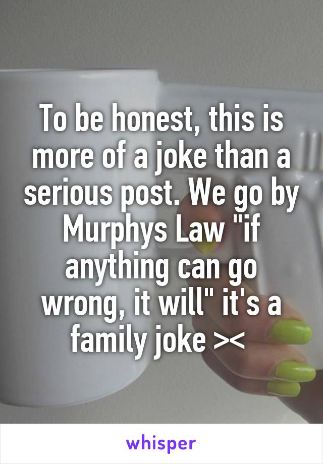 To be honest, this is more of a joke than a serious post. We go by Murphys Law "if anything can go wrong, it will" it's a family joke >< 