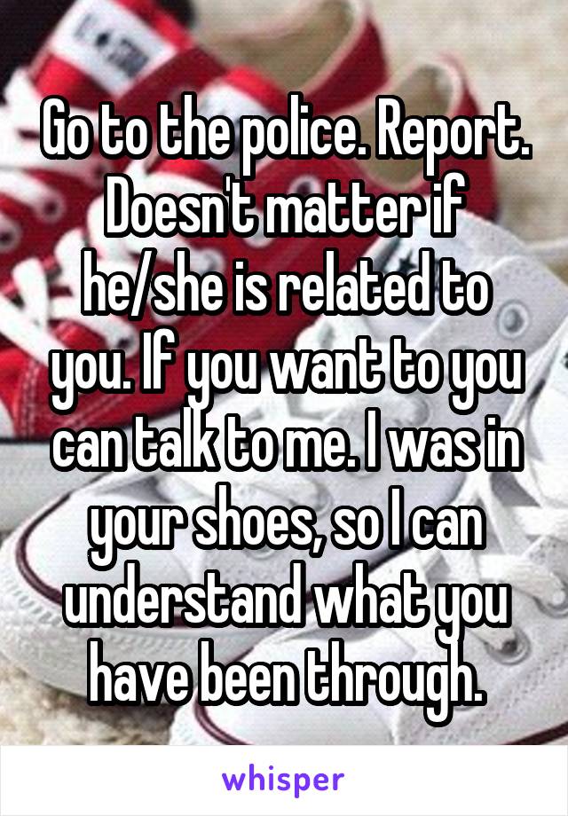 Go to the police. Report. Doesn't matter if he/she is related to you. If you want to you can talk to me. I was in your shoes, so I can understand what you have been through.