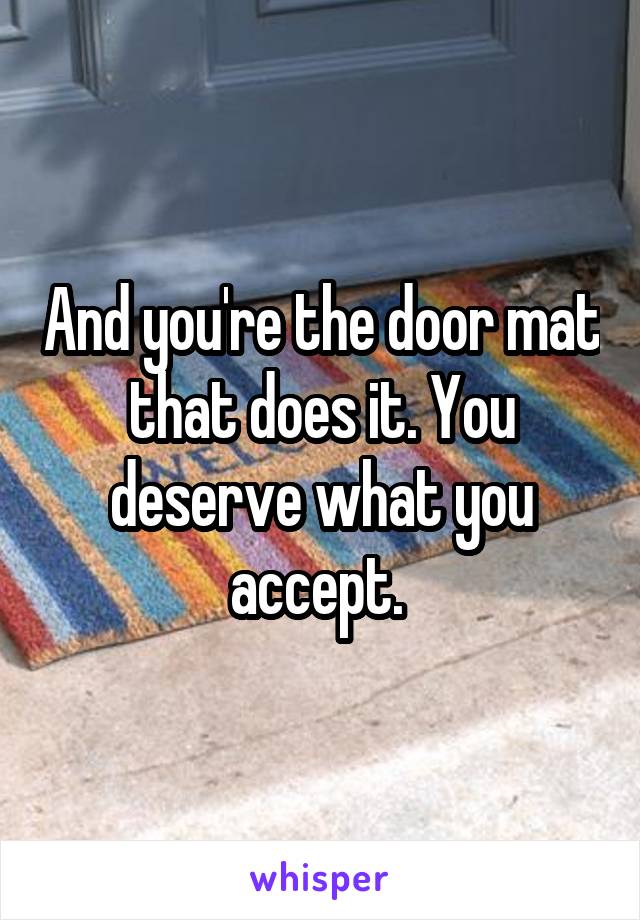 And you're the door mat that does it. You deserve what you accept. 