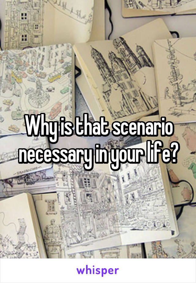 Why is that scenario necessary in your life?