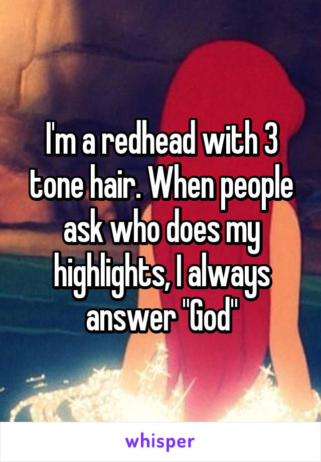 I'm a redhead with 3 tone hair. When people ask who does my highlights, I always answer "God"