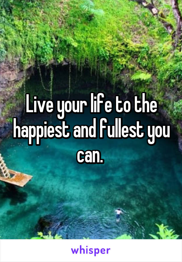 Live your life to the happiest and fullest you can. 