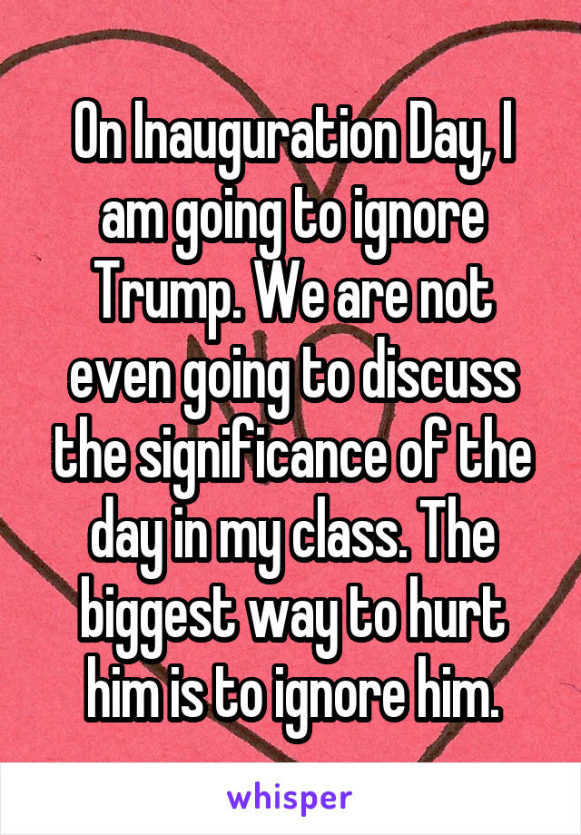 On Inauguration Day, I am going to ignore Trump. We are not even going to discuss the significance of the day in my class. The biggest way to hurt him is to ignore him.