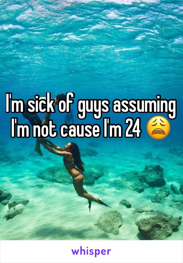 I'm sick of guys assuming I'm not cause I'm 24 😩