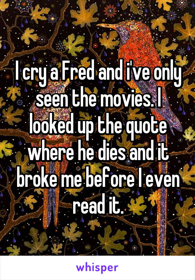 I cry a Fred and i've only seen the movies. I looked up the quote where he dies and it broke me before I even read it.