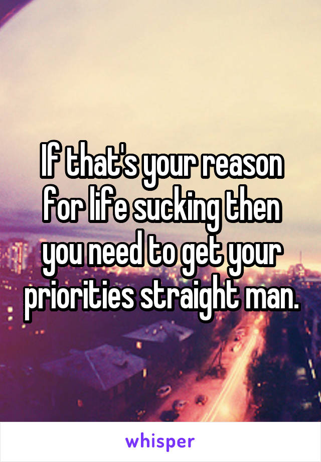 If that's your reason for life sucking then you need to get your priorities straight man.