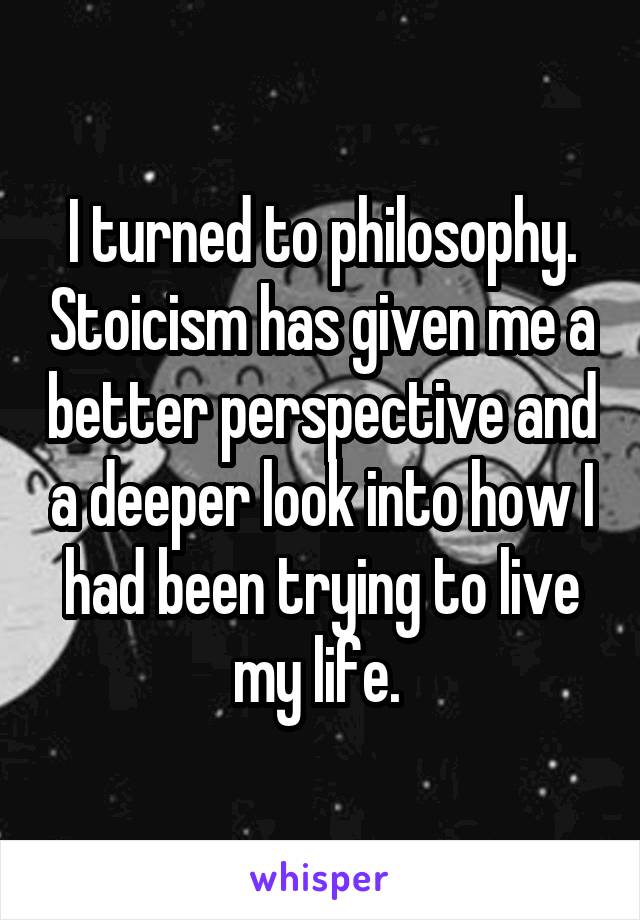 I turned to philosophy. Stoicism has given me a better perspective and a deeper look into how I had been trying to live my life. 