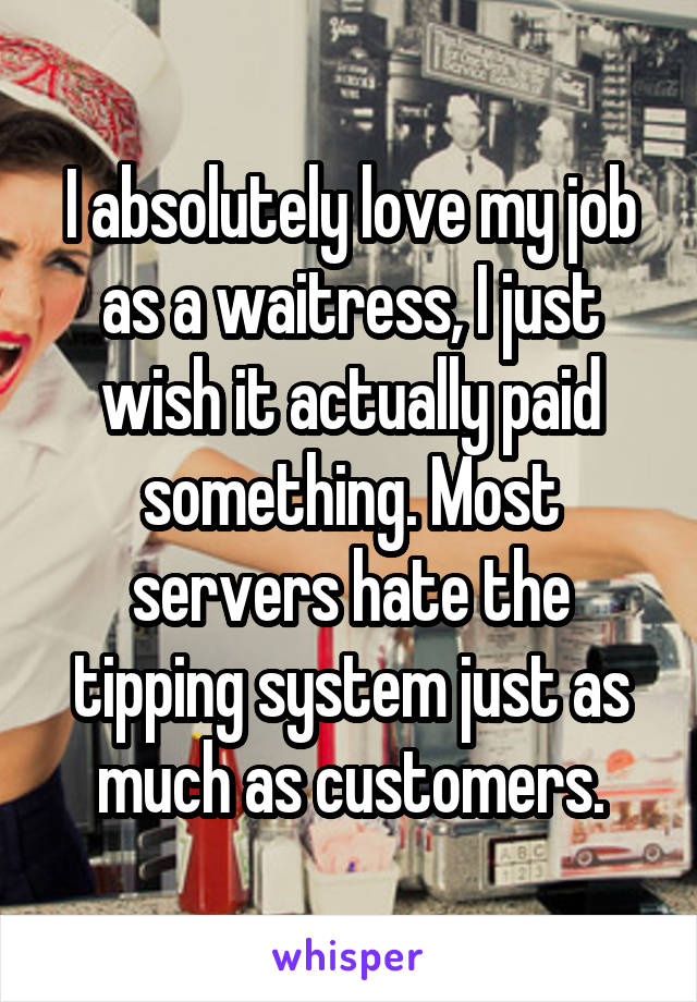 I absolutely love my job as a waitress, I just wish it actually paid something. Most servers hate the tipping system just as much as customers.