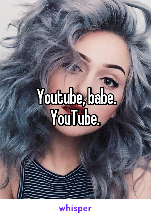 Youtube, babe. YouTube. 