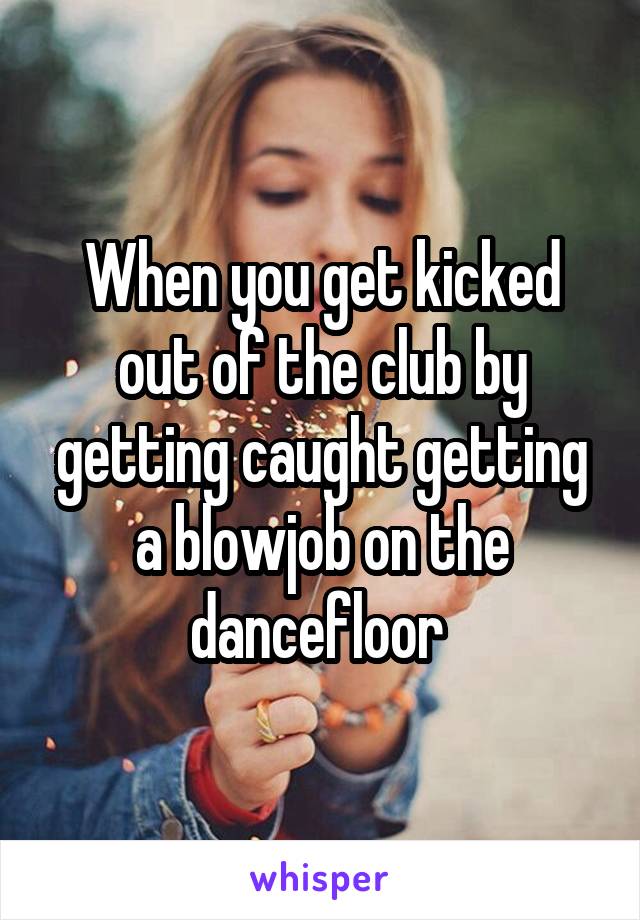 When you get kicked out of the club by getting caught getting a blowjob on the dancefloor 