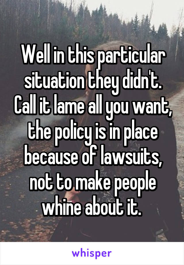 Well in this particular situation they didn't. Call it lame all you want, the policy is in place because of lawsuits, not to make people whine about it. 