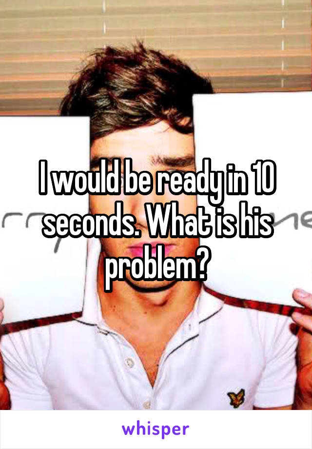 I would be ready in 10 seconds. What is his problem?