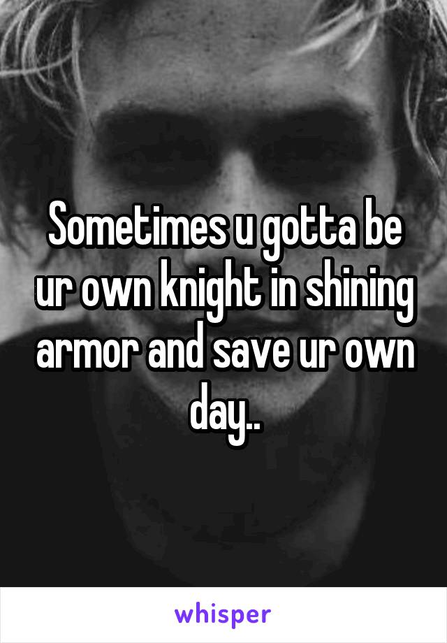 Sometimes u gotta be ur own knight in shining armor and save ur own day..