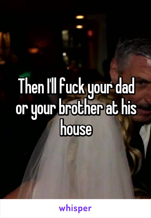 Then I'll fuck your dad or your brother at his house