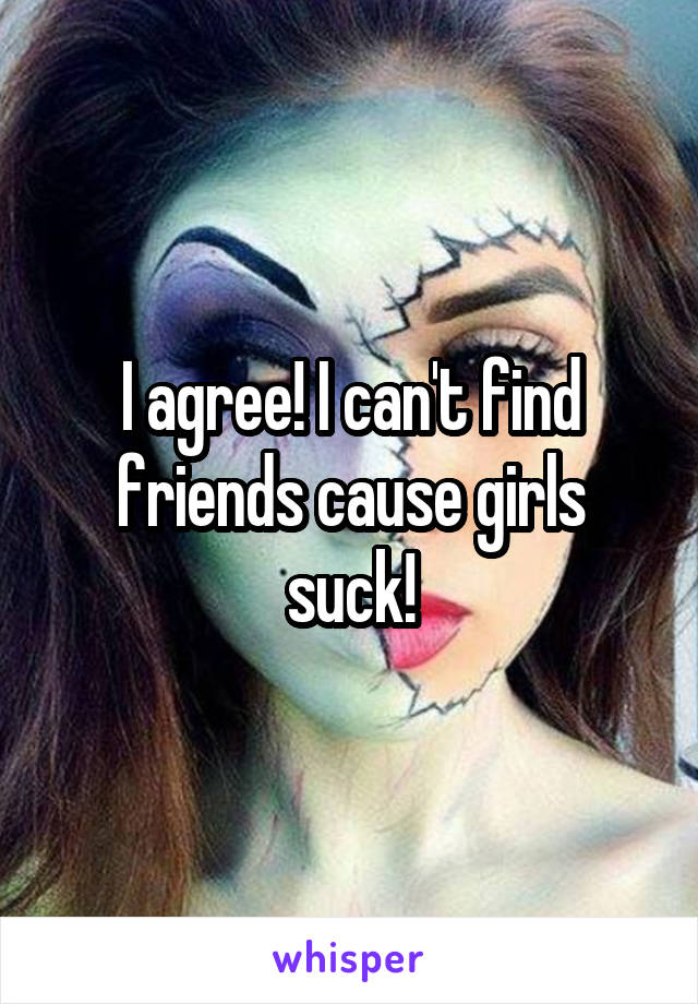 I agree! I can't find friends cause girls suck!