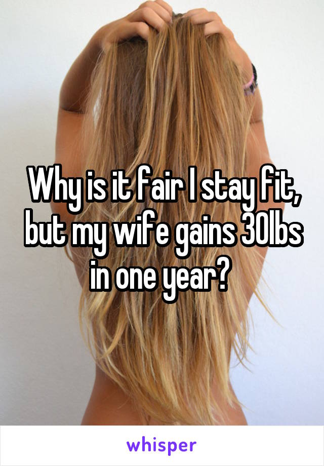 Why is it fair I stay fit, but my wife gains 30lbs in one year? 
