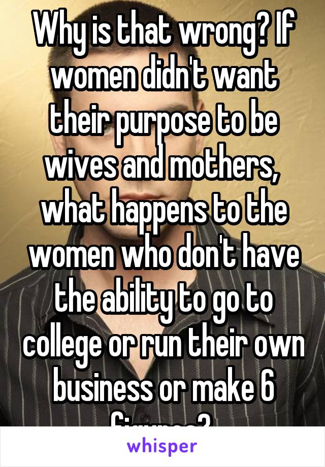 Why is that wrong? If women didn't want their purpose to be wives and mothers,  what happens to the women who don't have the ability to go to college or run their own business or make 6 figures? 