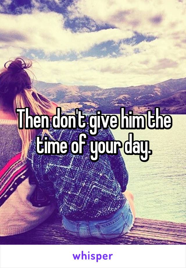 Then don't give him the time of your day.