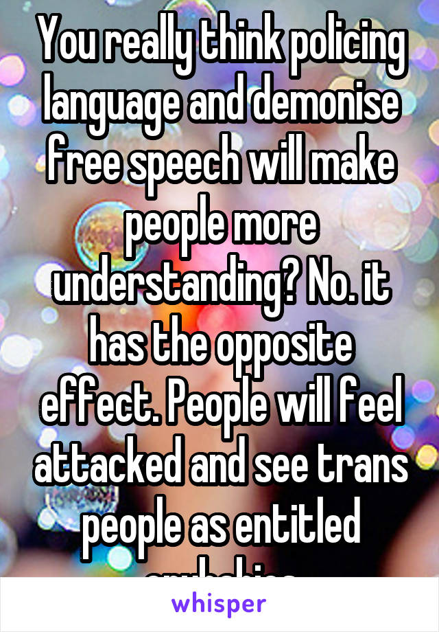 You really think policing language and demonise free speech will make people more understanding? No. it has the opposite effect. People will feel attacked and see trans people as entitled crybabies