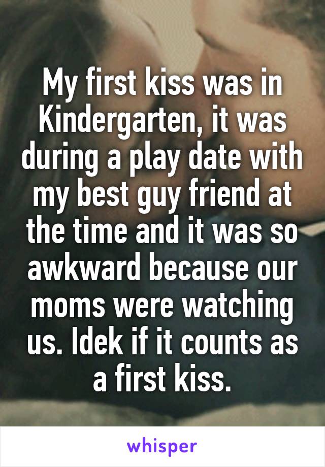 My first kiss was in Kindergarten, it was during a play date with my best guy friend at the time and it was so awkward because our moms were watching us. Idek if it counts as a first kiss.