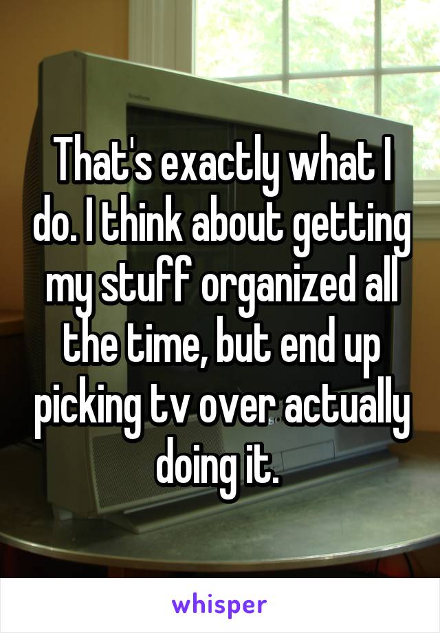 That's exactly what I do. I think about getting my stuff organized all the time, but end up picking tv over actually doing it. 
