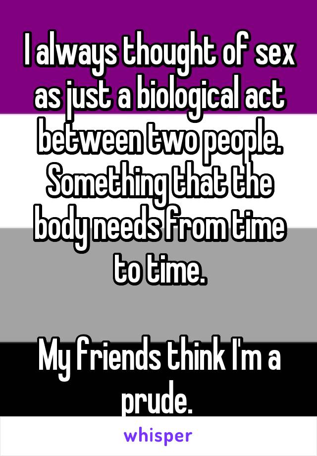 I always thought of sex as just a biological act between two people. Something that the body needs from time to time.

My friends think I'm a prude. 