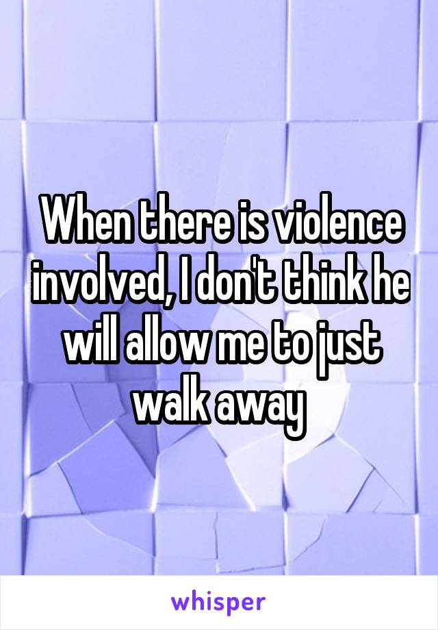 When there is violence involved, I don't think he will allow me to just walk away 