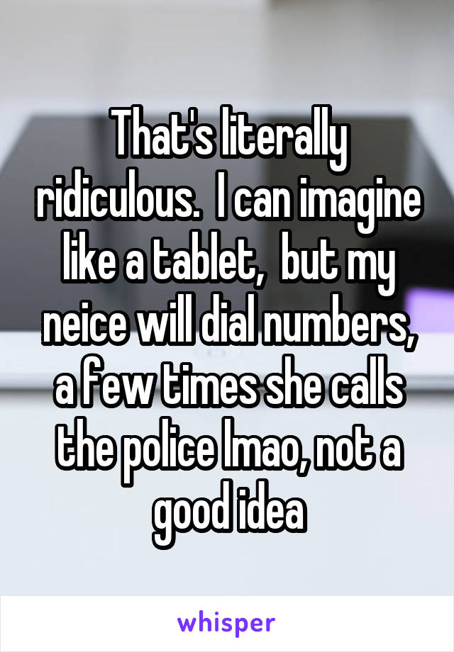 That's literally ridiculous.  I can imagine like a tablet,  but my neice will dial numbers, a few times she calls the police lmao, not a good idea