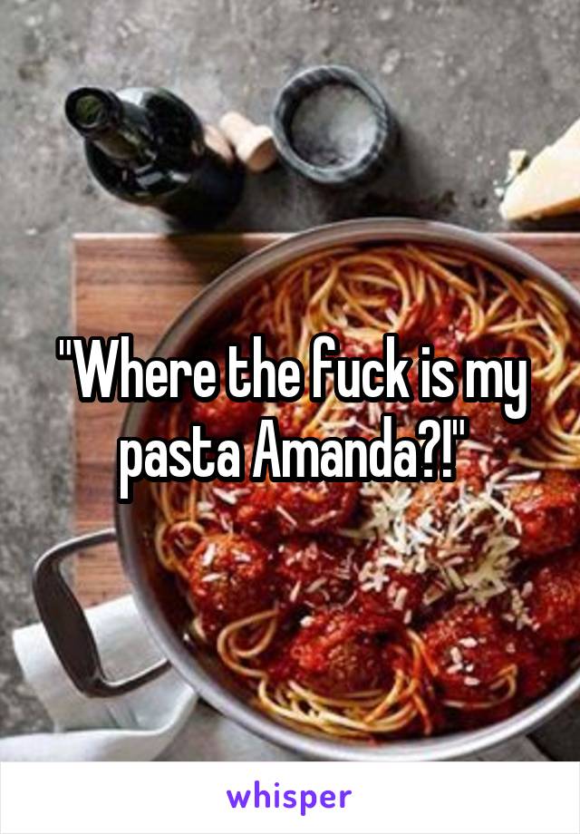 "Where the fuck is my pasta Amanda?!"