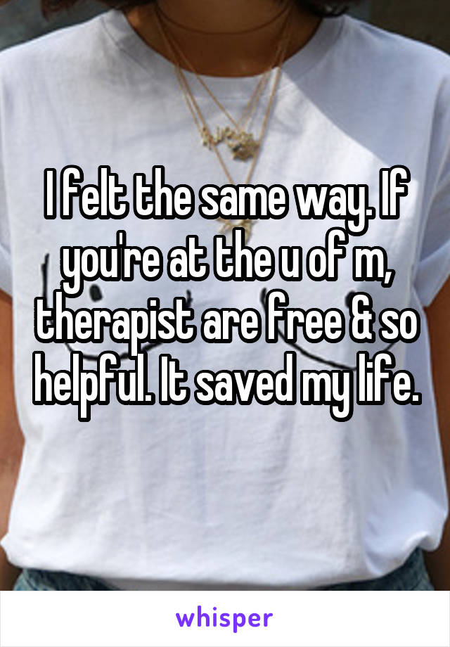 I felt the same way. If you're at the u of m, therapist are free & so helpful. It saved my life. 
