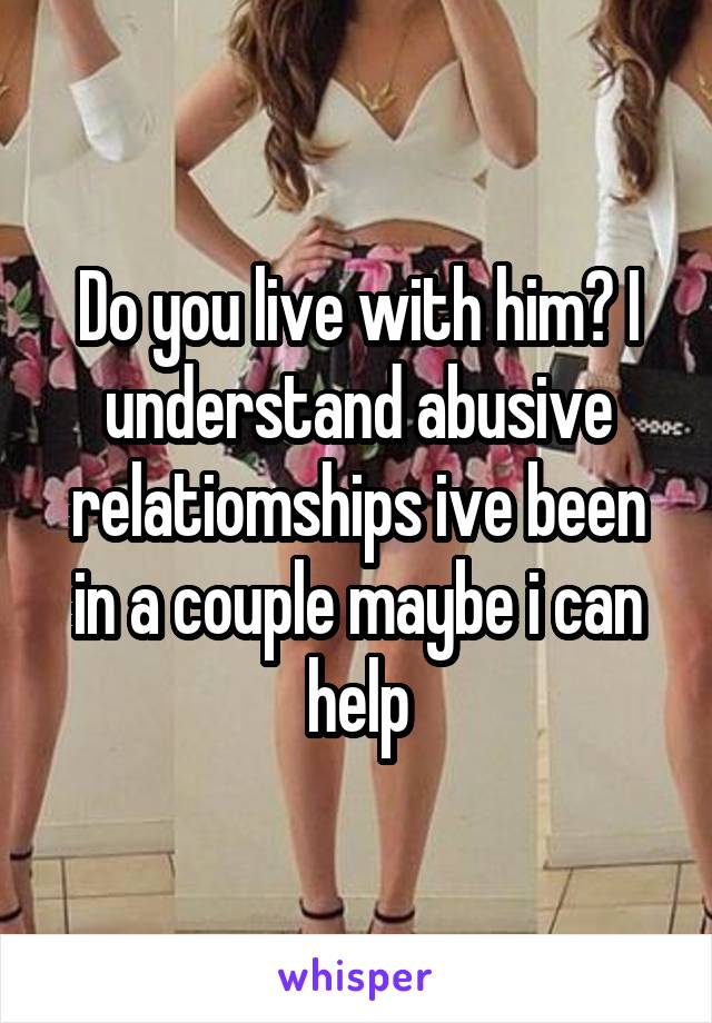 Do you live with him? I understand abusive relatiomships ive been in a couple maybe i can help