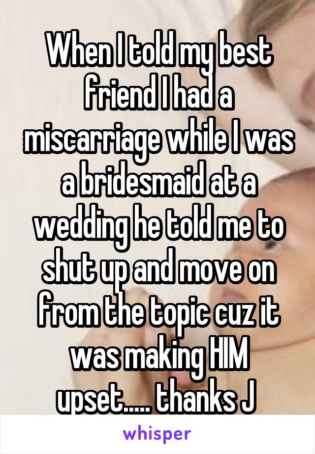 When I told my best friend I had a miscarriage while I was a bridesmaid at a wedding he told me to shut up and move on from the topic cuz it was making HIM upset..... thanks J 