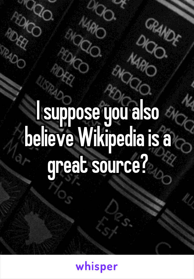 I suppose you also believe Wikipedia is a great source?