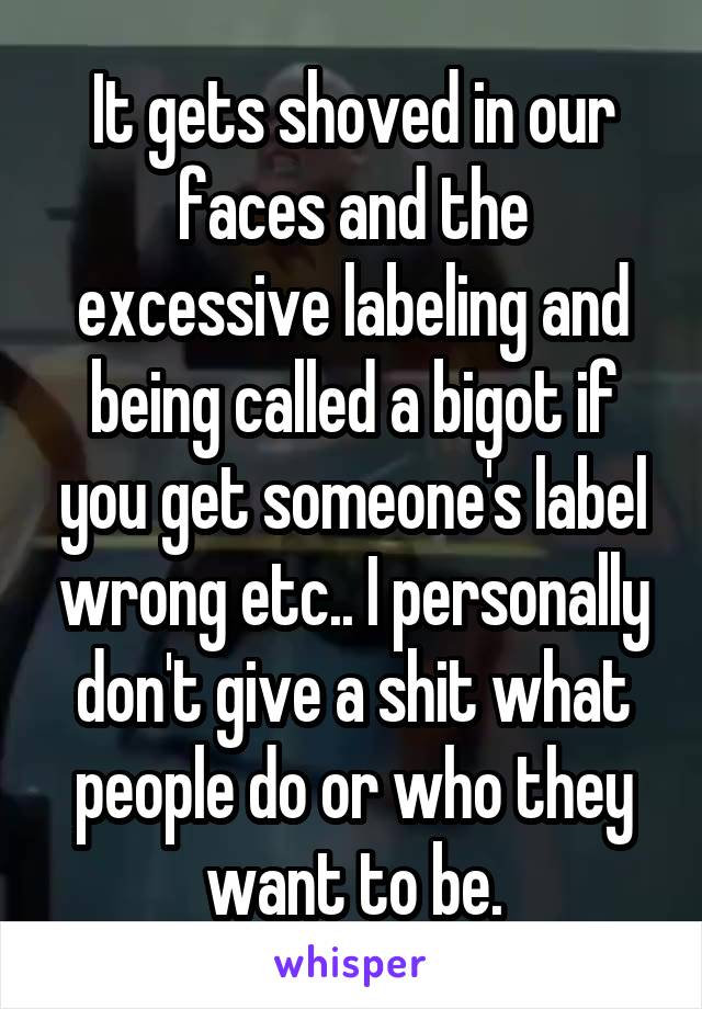 It gets shoved in our faces and the excessive labeling and being called a bigot if you get someone's label wrong etc.. I personally don't give a shit what people do or who they want to be.