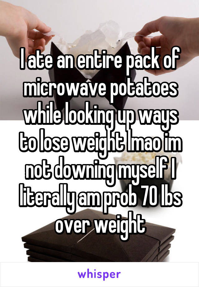 I ate an entire pack of microwave potatoes while looking up ways to lose weight lmao im not downing myself I literally am prob 70 lbs over weight