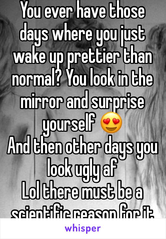 You ever have those days where you just wake up prettier than normal? You look in the mirror and surprise yourself 😍
And then other days you look ugly af 
Lol there must be a scientific reason for it