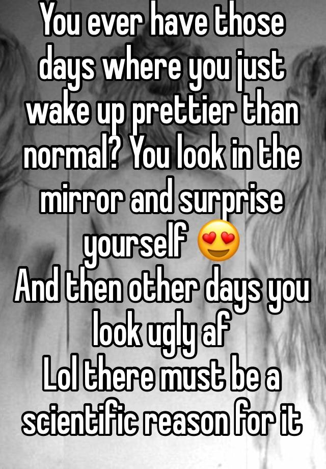 You ever have those days where you just wake up prettier than normal? You look in the mirror and surprise yourself 😍
And then other days you look ugly af 
Lol there must be a scientific reason for it