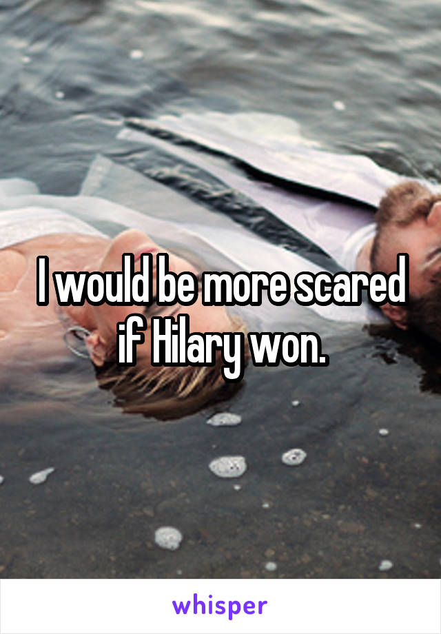 I would be more scared if Hilary won.