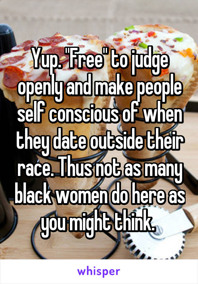 Yup. "Free" to judge openly and make people self conscious of when they date outside their race. Thus not as many black women do here as you might think. 