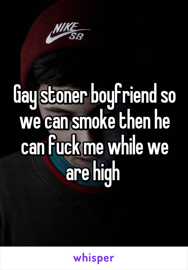 Gay stoner boyfriend so we can smoke then he can fuck me while we are high 