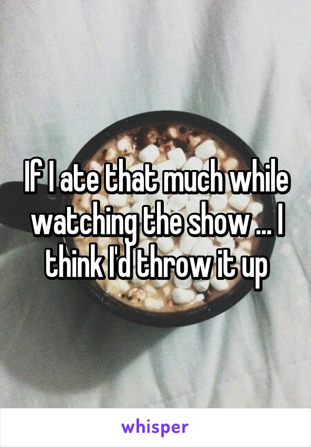 If I ate that much while watching the show ... I think I'd throw it up