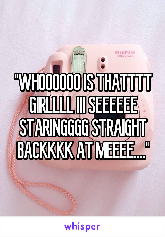"WHOOOOOO IS THATTTT GIRLLLL III SEEEEEE STARINGGGG STRAIGHT BACKKKK AT MEEEE...."