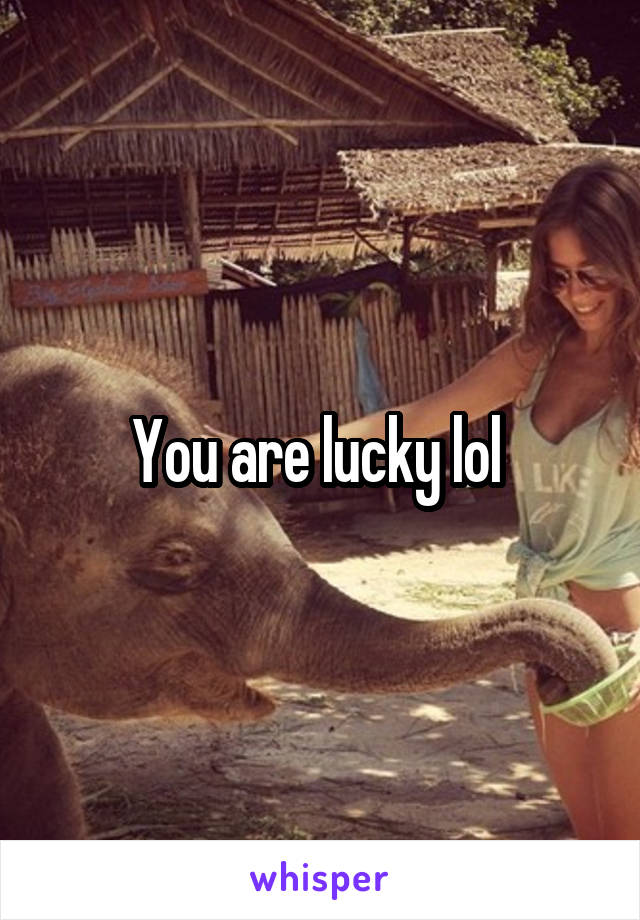 You are lucky lol 