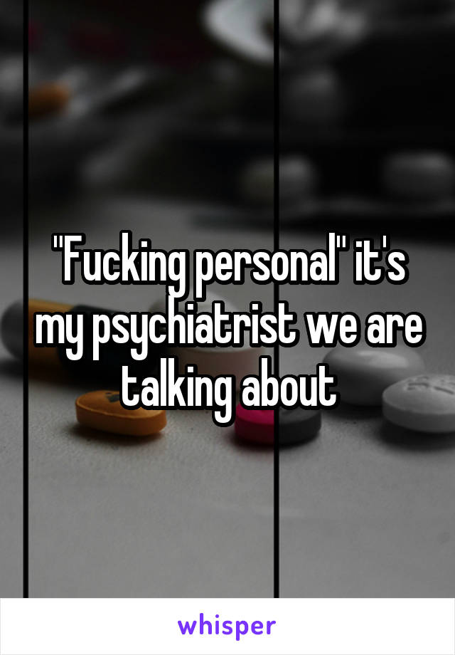 "Fucking personal" it's my psychiatrist we are talking about