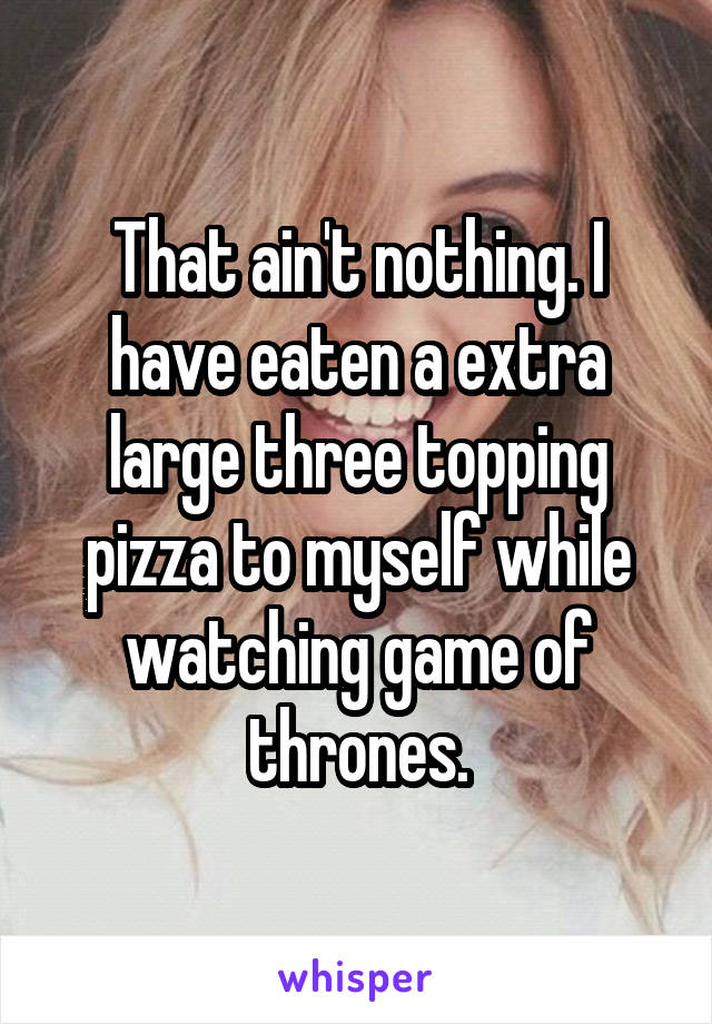 That ain't nothing. I have eaten a extra large three topping pizza to myself while watching game of thrones.