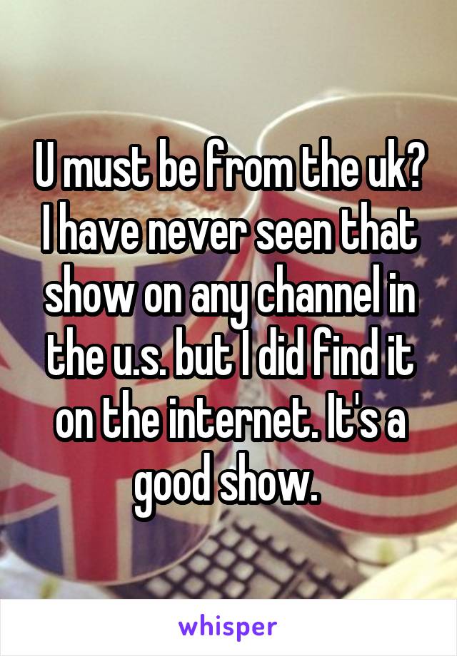 U must be from the uk? I have never seen that show on any channel in the u.s. but I did find it on the internet. It's a good show. 