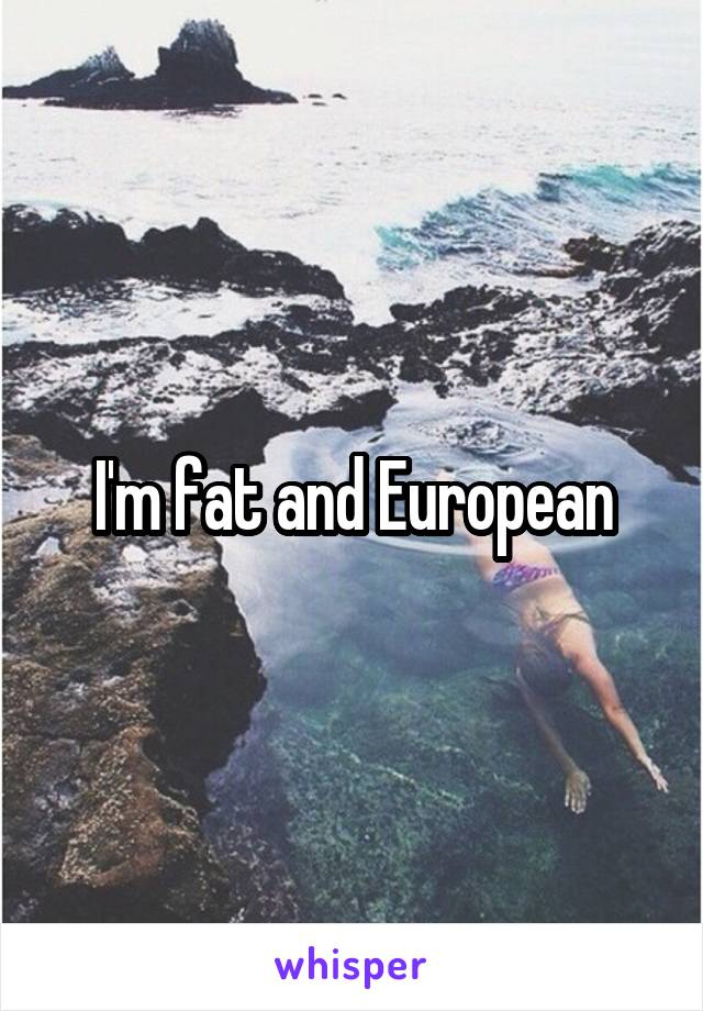 I'm fat and European